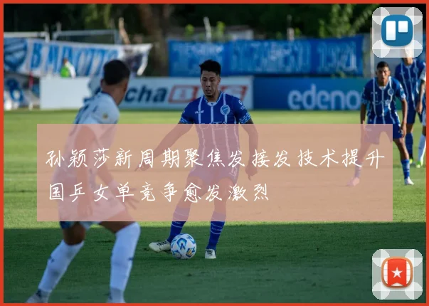 孙颖莎新周期聚焦发接发技术提升国乒女单竞争愈发激烈