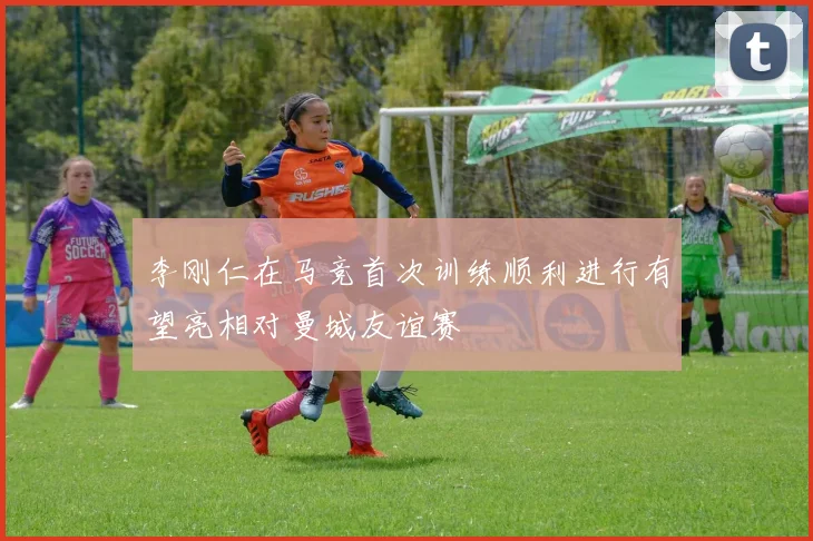 李刚仁在马竞首次训练顺利进行有望亮相对曼城友谊赛