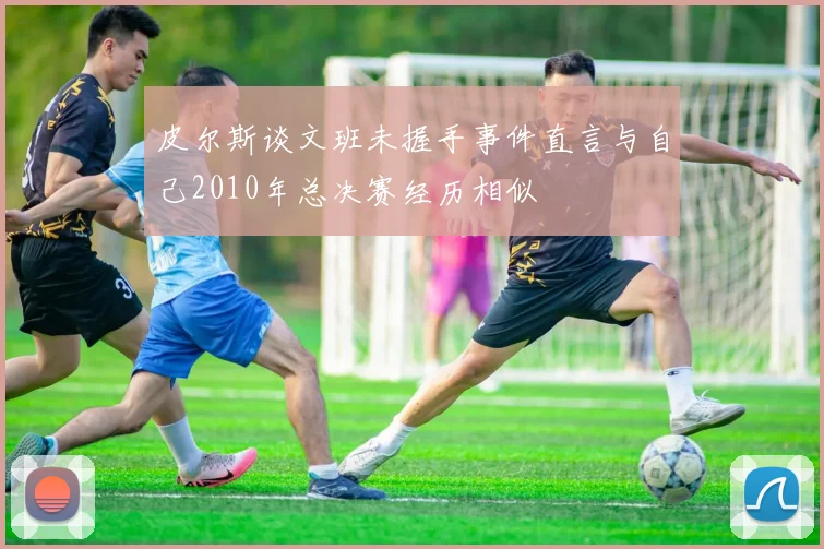 皮尔斯谈文班未握手事件直言与自己2010年总决赛经历相似