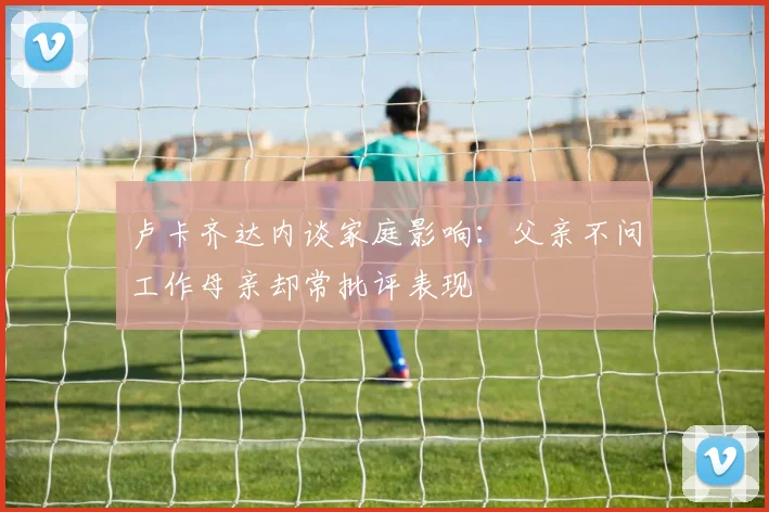 卢卡齐达内谈家庭影响：父亲不问工作母亲却常批评表现