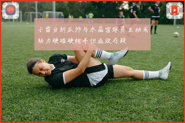 小雷分析瓜帅与水晶宫球员互动或助力硬碰硬枪手但成效存疑