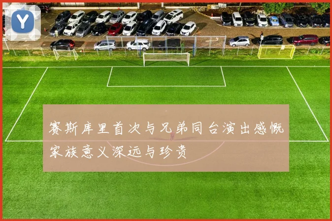 赛斯库里首次与兄弟同台演出感慨家族意义深远与珍贵