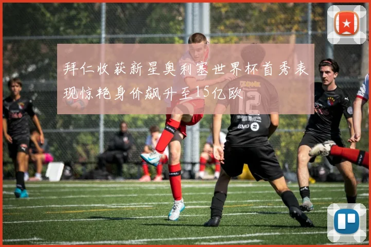 拜仁收获新星奥利塞世界杯首秀表现惊艳身价飙升至15亿欧