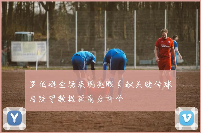 罗伯逊全场表现亮眼贡献关键传球与防守数据获高分评价