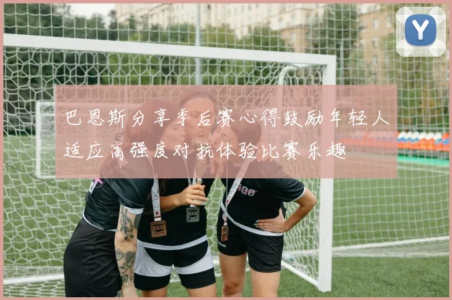 巴恩斯分享季后赛心得鼓励年轻人适应高强度对抗体验比赛乐趣