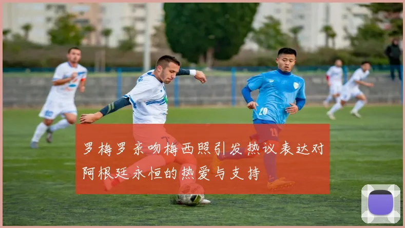 罗梅罗亲吻梅西照引发热议表达对阿根廷永恒的热爱与支持