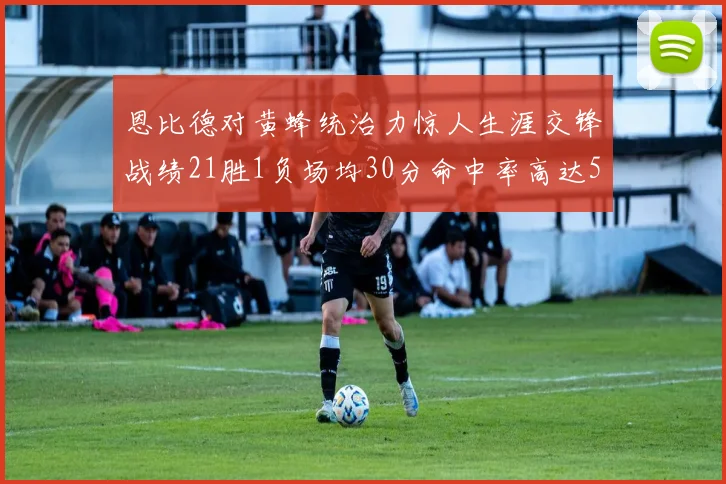 恩比德对黄蜂统治力惊人生涯交锋战绩21胜1负场均30分命中率高达57