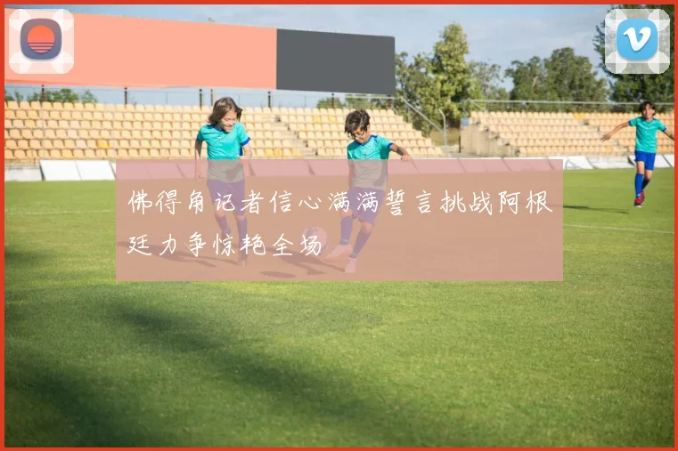 佛得角记者信心满满誓言挑战阿根廷力争惊艳全场