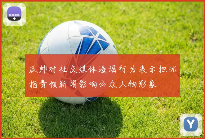 瓜帅对社交媒体造谣行为表示担忧指责假新闻影响公众人物形象