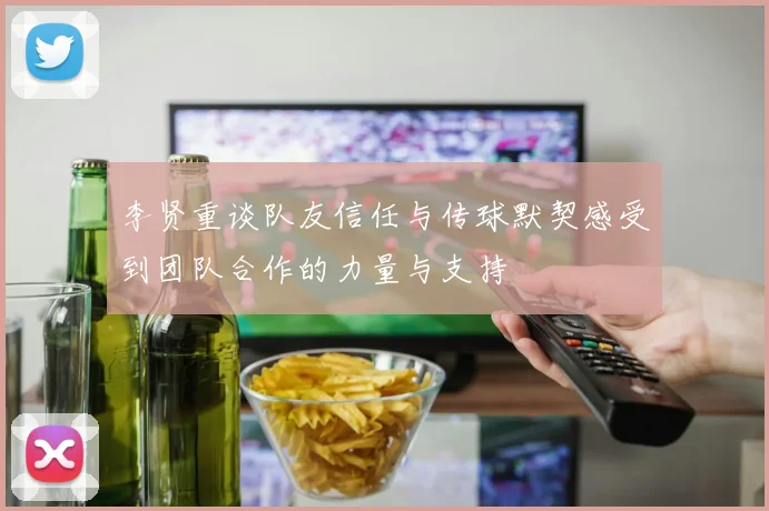 李贤重谈队友信任与传球默契感受到团队合作的力量与支持