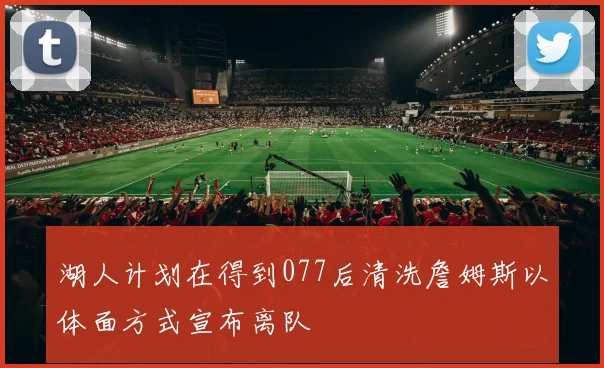 湖人计划在得到077后清洗詹姆斯以体面方式宣布离队