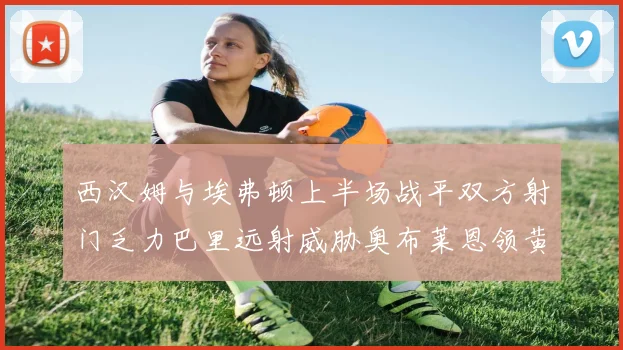 西汉姆与埃弗顿上半场战平双方射门乏力巴里远射威胁奥布莱恩领黄牌