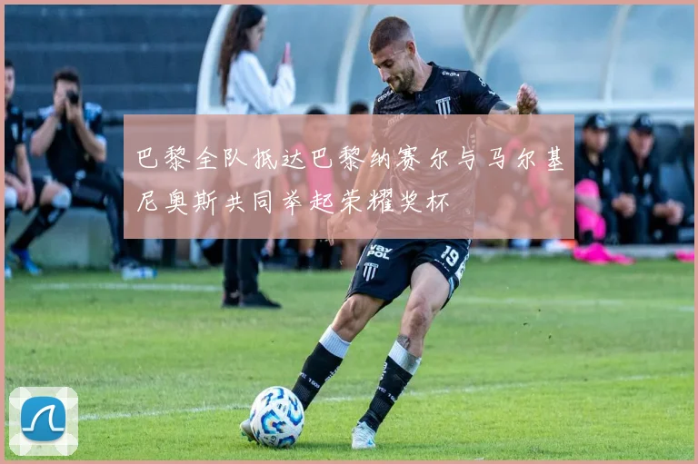 巴黎全队抵达巴黎纳赛尔与马尔基尼奥斯共同举起荣耀奖杯