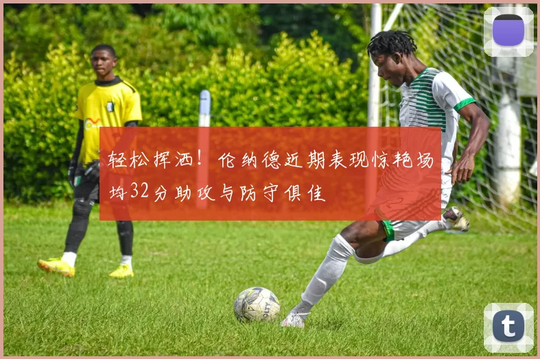 轻松挥洒！伦纳德近期表现惊艳场均32分助攻与防守俱佳