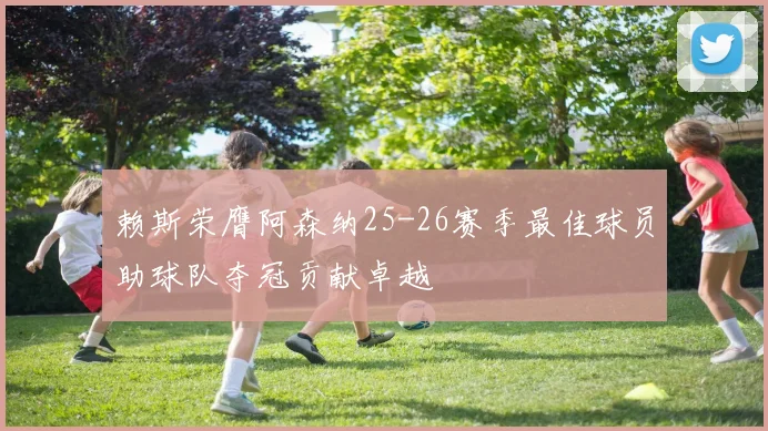 赖斯荣膺阿森纳25-26赛季最佳球员助球队夺冠贡献卓越