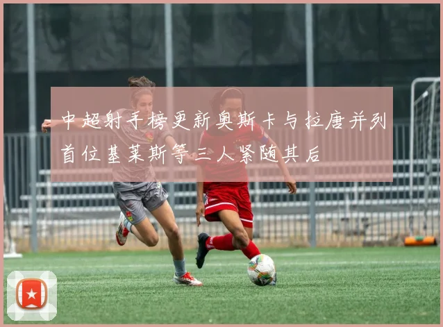 中超射手榜更新奥斯卡与拉唐并列首位基莱斯等三人紧随其后