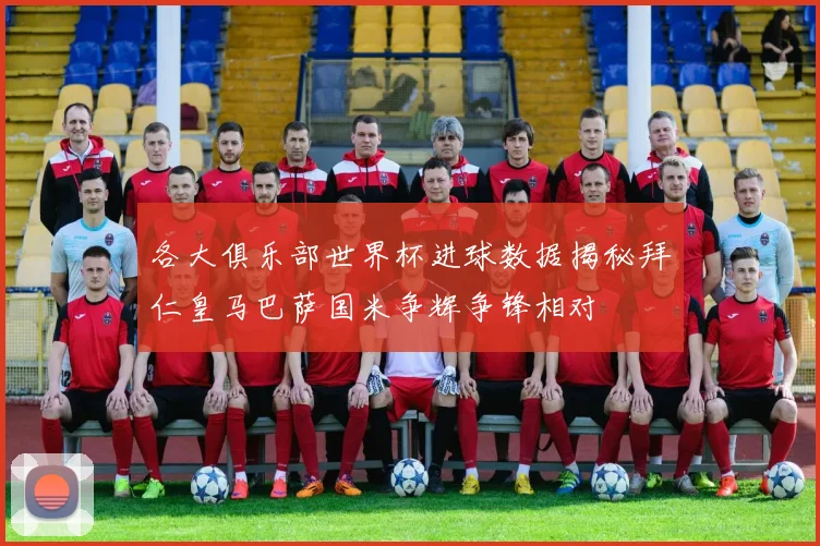 各大俱乐部世界杯进球数据揭秘拜仁皇马巴萨国米争辉争锋相对