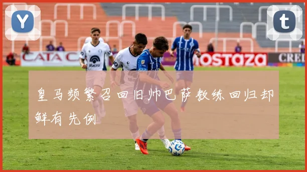 皇马频繁召回旧帅巴萨教练回归却鲜有先例
