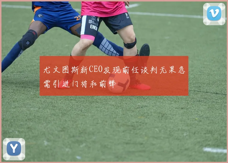 尤文图斯新CEO发现前任谈判无果急需引进门将和前锋