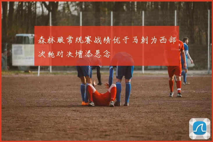 森林狼常规赛战绩优于马刺为西部次轮对决增添悬念