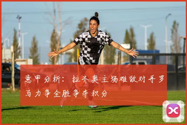 意甲分析：拉齐奥主场难敌对手罗马力争全胜争夺积分