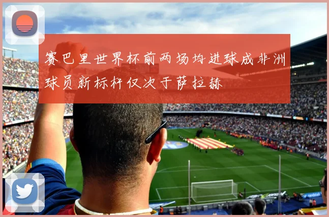 赛巴里世界杯前两场均进球成非洲球员新标杆仅次于萨拉赫