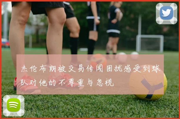 杰伦布朗被交易传闻困扰感受到球队对他的不尊重与忽视
