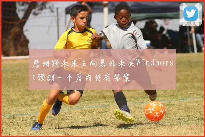 詹姆斯未来去向悬而未决Windhorst预测一个月内将有答案