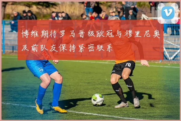 博维期待罗马晋级欧冠与穆里尼奥及前队友保持紧密联系