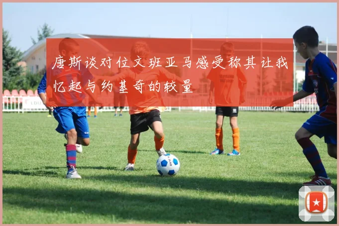 唐斯谈对位文班亚马感受称其让我忆起与约基奇的较量