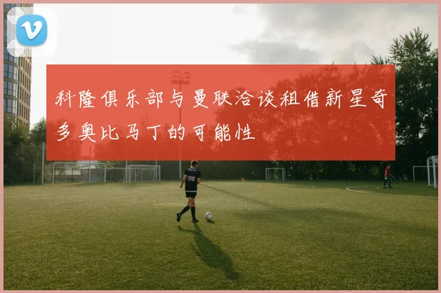 科隆俱乐部与曼联洽谈租借新星奇多奥比马丁的可能性