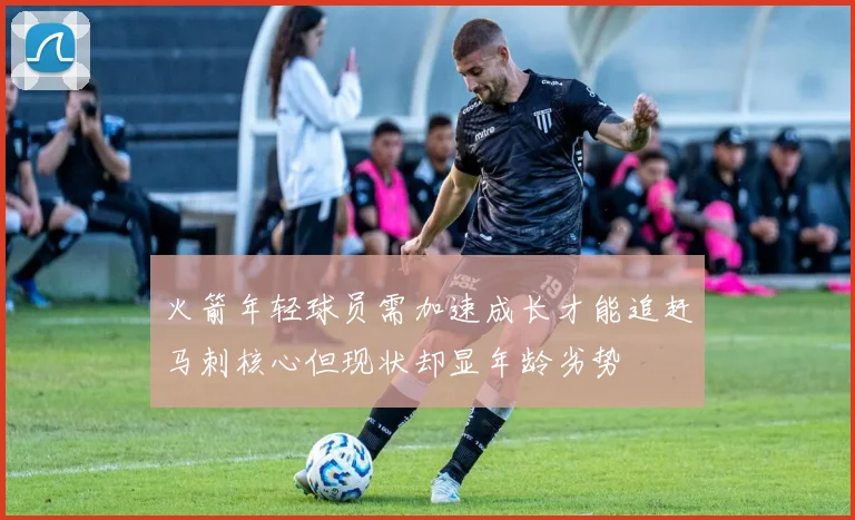 火箭年轻球员需加速成长才能追赶马刺核心但现状却显年龄劣势