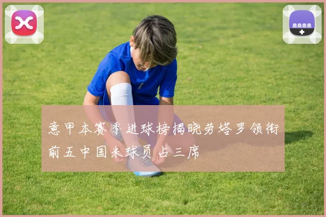 意甲本赛季进球榜揭晓劳塔罗领衔前五中国米球员占三席