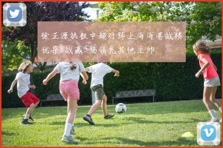 徐正源执教中超对阵上海海港战绩优异8战赢5场领先其他主帅