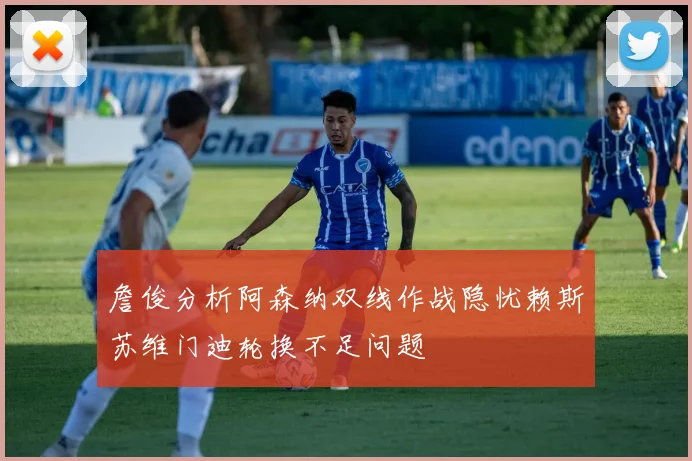 詹俊分析阿森纳双线作战隐忧赖斯苏维门迪轮换不足问题