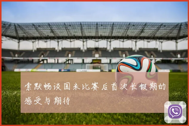 索默畅谈国米比赛后首次长假期的感受与期待