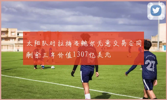 太阳队对拉梅洛鲍尔无意交易合同剩余三年价值1307亿美元