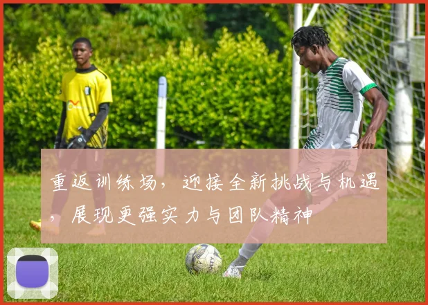 重返训练场，迎接全新挑战与机遇，展现更强实力与团队精神