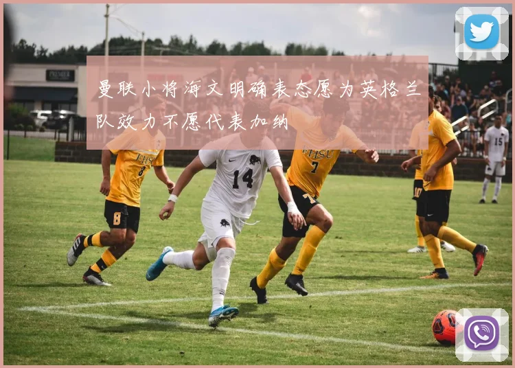 曼联小将海文明确表态愿为英格兰队效力不愿代表加纳