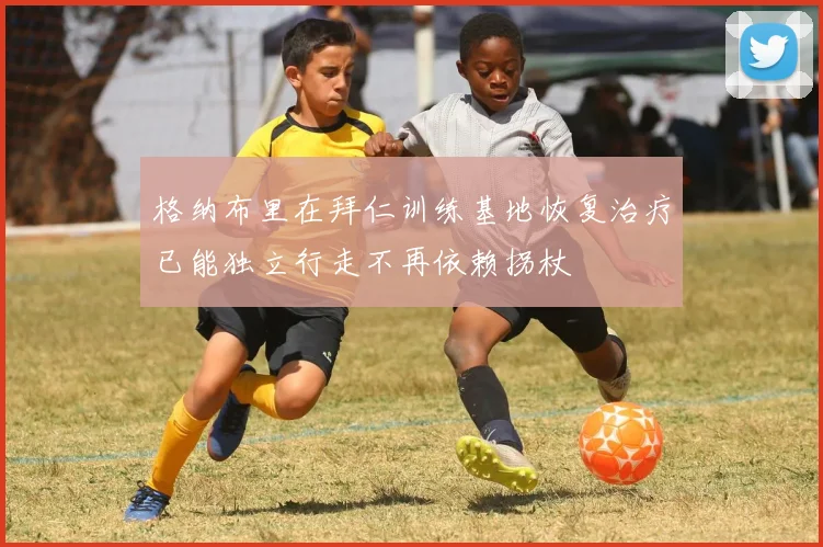 格纳布里在拜仁训练基地恢复治疗已能独立行走不再依赖拐杖