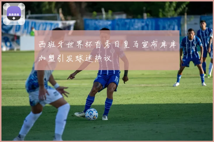 西班牙世界杯首秀日皇马宣布库库加盟引发球迷热议