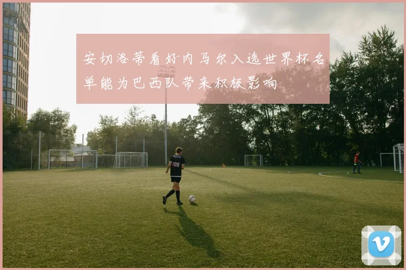安切洛蒂看好内马尔入选世界杯名单能为巴西队带来积极影响