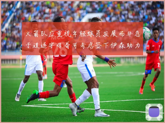 火箭队应重视年轻球员发展而非急于追逐字母哥可考虑签下伊森助力成长
